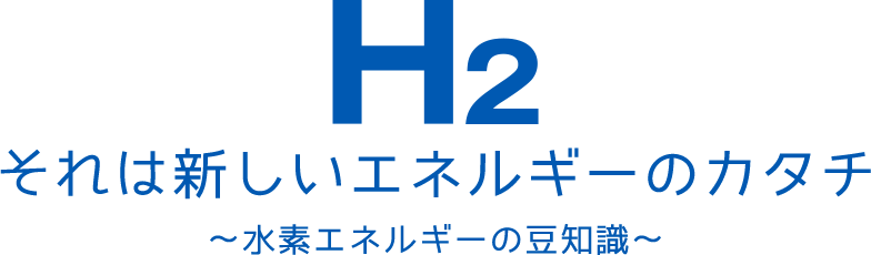 H2 それは新しいエネルギーのカタチ ～水素エネルギーの豆知識～